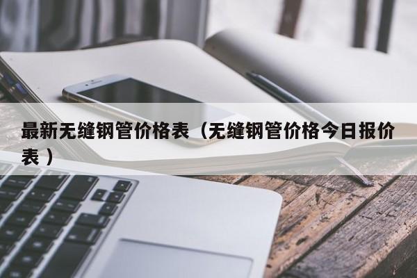 最新無(wú)縫鋼管價(jià)格表（無(wú)縫鋼管價(jià)格今日?qǐng)?bào)價(jià)表 ）
