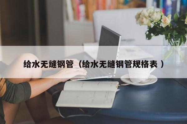 給水無(wú)縫鋼管（給水無(wú)縫鋼管規(guī)格表 ）