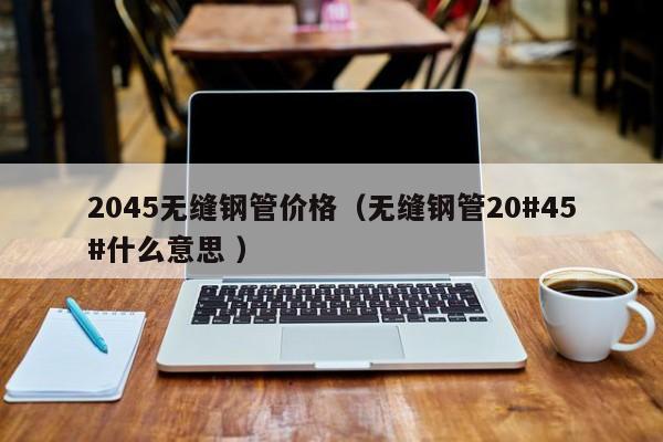 2045無縫鋼管價(jià)格（無縫鋼管20#45#什么意思 ）